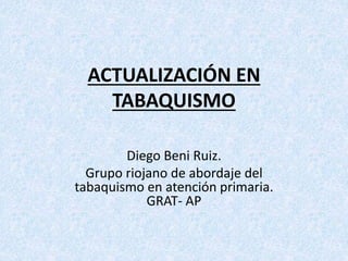 ACTUALIZACIÓN EN
TABAQUISMO
Diego Beni Ruiz.
Grupo riojano de abordaje del
tabaquismo en atención primaria.
GRAT- AP
 
