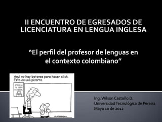 II ENCUENTRO DE EGRESADOS DE
LICENCIATURA EN LENGUA INGLESA

 “El perfil del profesor de lenguas en
       el contexto colombiano”




                       Ing. Wilson Castaño D.
                       Universidad Tecnológica de Pereira
                       Mayo 10 de 2012
 