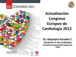 Actualización
   Congreso
  Europeo de
Cardiología 2012

Dr. Alejandro Paredes C.
Residente 2º año Cardiología
Pontificia Universidad Católica de
               Chile
 
