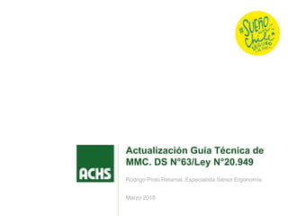 Marzo 2018
Actualización Guía Técnica de
MMC. DS N°63/Ley N°20.949
Rodrigo Pinto Retamal. Especialista Sénior Ergonomía
 