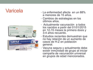 Varicela • La enfermedad afecta en un 88%
a menores de 15 años.
• Cambios de estrategias en los
últimos años.
• Actualmente vacunación a todos
los nacidos a partir del 01/01/2015
en 12-15 meses la primera dosis y
3-4 años recuerdo.
• Estudios recientes demuestran que
no hay relación de un aumento de
casos de H-Z en población
general.
• Vacuna segura y actualmente debe
existir inmunidad de grupo al iniciar
campaña de vacunación universal
en grupos de edad mencionados.
 