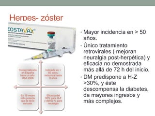 Herpes- zóster
• Mayor incidencia en > 50
años.
• Único tratamiento
retrovirales ( mejoran
neuralgia post-herpética) y
eficacia no demostrada
más allá de 72 h del inicio.
• DM predispone a H-Z
>30%, y éste
descompensa la diabetes,
da mayores ingresos y
más complejos.
Comercializada
en España
hace un año.
USA 2006
Indicada en >
60 años,
inmuniza hasta
8 años
Es 19 veces
más potente
que la de la
varicela.
Eficacia del
50% para H-Z
y del 62 % para
neuralgia
 