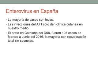 Enterovirus en España
• La mayoría de casos son leves.
• Las infecciones del A71 sólo dan clínica cutánea en
nuestro medio.
• El brote en Cataluña del D68, fueron 105 casos de
febrero a Junio del 2016, la mayoría con recuperación
total sin secuelas.
 
