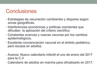 Conclusiones
• Estrategias de vacunación cambiantes y dispares según
zonas geográficas.
• Interferencias económicas y políticas cosntantes que
dificultan la aplicación del criterio científico.
• Constantes avances y nuevas vacunas por los cambios
epidemiológicos.
• Excelente concienciación vacunal en el ámbito pediátrico,
pero escasa en adultos.
• Avance: Nuevo calendario infantil el uno de enero del 2017
para la C.V
• Calendario de adultos en marcha para oficializarlo en 2017.
 