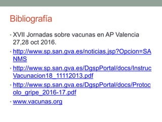 Bibliografía
• XVII Jornadas sobre vacunas en AP Valencia
27,28 oct 2016.
• http://www.sp.san.gva.es/noticias.jsp?Opcion=SA
NMS
• http://www.sp.san.gva.es/DgspPortal/docs/Instruc
Vacunacion18_11112013.pdf
• http://www.sp.san.gva.es/DgspPortal/docs/Protoc
olo_gripe_2016-17.pdf
• www.vacunas.org
 