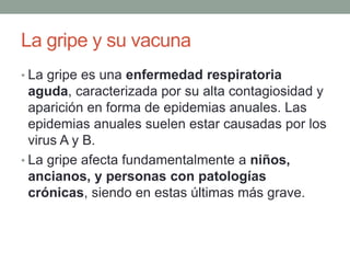 La gripe y su vacuna
• La gripe es una enfermedad respiratoria
aguda, caracterizada por su alta contagiosidad y
aparición en forma de epidemias anuales. Las
epidemias anuales suelen estar causadas por los
virus A y B.
• La gripe afecta fundamentalmente a niños,
ancianos, y personas con patologías
crónicas, siendo en estas últimas más grave.
 