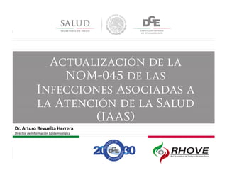 Actualización de la
NOM-045 de las
Infecciones Asociadas a
la Atención de la Salud
(IAAS)
Dr. Arturo Revuelta Herrera
Director de Información Epidemiológica
 