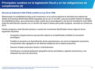 10© 2014 KPMG, una sociedad civil panameña y firma de la red de firmas miembro independientes de KPMG, afiliadas a KPMG International
Cooperative (“KPMG International”), una entidad suiza. Derechos reservados.
Decreto de Gabinete 9 (GO 27263) modifica la Ley 54 de 1998:
Relacionada a la estabilidad jurídica a las inversiones, en la cual se adiciona la actividad que realizan las
Sedes de Empresas Multimodal (SEM) reguladas por la Ley 41 de 2007, para que puedan obtener el registro
de estabilidad jurídica, que comenzará a regir a partir de su promulgación y las que se inscribieron como SEM
antes de este Decreto cuentan con un termino de hasta 6 meses para poder acogerse, vencidos en octubre de
2013.
Podrán acogerse a este Decreto siempre y cuando las inversiones identificadas reúnan algunos de los
siguientes requisitos:
• Incorporen progreso técnico que permita mejorar la competitividad y faciliten la innovación
tecnológica.
• Faciliten el aumento y la diversificación de las exportaciones, así como la integración productiva,
incorporando valor agregado en los distintos eslabones de la cadena productiva.
• Generen empleo productivo directo o indirectamente.
• Contribuyan a la descentralización geográfica de las actividades y agentes económicos y una
utilización de mano de obra local.
Principales cambios en la legislación fiscal y en las obligaciones de
cumplimiento (5)
 