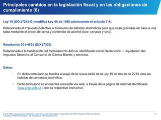11© 2014 KPMG, una sociedad civil panameña y firma de la red de firmas miembro independientes de KPMG, afiliadas a KPMG International
Cooperative (“KPMG International”), una entidad suiza. Derechos reservados.
Ley 15 (GO 27243-B) modifica Ley 45 de 1995 adicionando el artículo 7-A:
Relacionada al Impuesto Selectivo al Consumo de bebidas alcohólicas para que sean gravadas en base a una
tabla mediante el precio de venta y contenido de alcohol (licor, cerveza y vino).
Resolución 201-4835 (GO 27302):
Relacionada a la habilitación del formulario No.400 v4, identificado como Declaración – Liquidación del
Impuesto Selectivo al Consumo de Ciertos Bienes y servicios.
Datos:
• En dicho formulario se habilita el pago de la nueva tarifa de la Ley 15 de marzo de 2013 para las
bebidas de contenido alcohólico.
• Dicho formulario se encuentra accesible vía web, a través de la página de internet identificada
www.anip.gob.pa ; con su respectivo instructivo.
Principales cambios en la legislación fiscal y en las obligaciones de
cumplimiento (6)
 