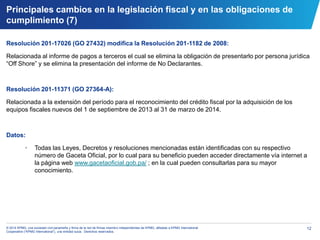 12© 2014 KPMG, una sociedad civil panameña y firma de la red de firmas miembro independientes de KPMG, afiliadas a KPMG International
Cooperative (“KPMG International”), una entidad suiza. Derechos reservados.
Resolución 201-17026 (GO 27432) modifica la Resolución 201-1182 de 2008:
Relacionada al informe de pagos a terceros el cual se elimina la obligación de presentarlo por persona jurídica
“Off Shore” y se elimina la presentación del informe de No Declarantes.
Resolución 201-11371 (GO 27364-A):
Relacionada a la extensión del período para el reconocimiento del crédito fiscal por la adquisición de los
equipos fiscales nuevos del 1 de septiembre de 2013 al 31 de marzo de 2014.
Datos:
• Todas las Leyes, Decretos y resoluciones mencionadas están identificadas con su respectivo
número de Gaceta Oficial, por lo cual para su beneficio pueden acceder directamente vía internet a
la página web www.gacetaoficial.gob.pa/ ; en la cual pueden consultarlas para su mayor
conocimiento.
Principales cambios en la legislación fiscal y en las obligaciones de
cumplimiento (7)
 