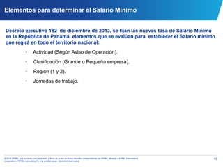 15© 2014 KPMG, una sociedad civil panameña y firma de la red de firmas miembro independientes de KPMG, afiliadas a KPMG International
Cooperative (“KPMG International”), una entidad suiza. Derechos reservados.
Elementos para determinar el Salario Mínimo
Decreto Ejecutivo 182 de diciembre de 2013, se fijan las nuevas tasa de Salario Mínimo
en la República de Panamá, elementos que se evalúan para establecer el Salario mínimo
que regirá en todo el territorio nacional:
• Actividad (Según Aviso de Operación).
• Clasificación (Grande o Pequeña empresa).
• Región (1 y 2).
• Jornadas de trabajo.
 