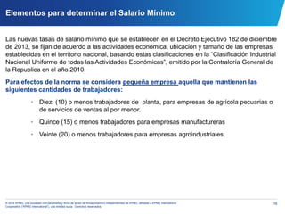 16© 2014 KPMG, una sociedad civil panameña y firma de la red de firmas miembro independientes de KPMG, afiliadas a KPMG International
Cooperative (“KPMG International”), una entidad suiza. Derechos reservados.
Elementos para determinar el Salario Mínimo
Las nuevas tasas de salario mínimo que se establecen en el Decreto Ejecutivo 182 de diciembre
de 2013, se fijan de acuerdo a las actividades económica, ubicación y tamaño de las empresas
establecidas en el territorio nacional, basando estas clasificaciones en la “Clasificación Industrial
Nacional Uniforme de todas las Actividades Económicas”, emitido por la Contraloría General de
la Republica en el año 2010.
Para efectos de la norma se considera pequeña empresa aquella que mantienen las
siguientes cantidades de trabajadores:
• Diez (10) o menos trabajadores de planta, para empresas de agrícola pecuarias o
de servicios de ventas al por menor.
• Quince (15) o menos trabajadores para empresas manufactureras
• Veinte (20) o menos trabajadores para empresas agroindustriales.
 