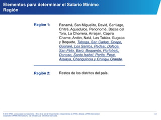 17© 2014 KPMG, una sociedad civil panameña y firma de la red de firmas miembro independientes de KPMG, afiliadas a KPMG International
Cooperative (“KPMG International”), una entidad suiza. Derechos reservados.
Elementos para determinar el Salario Mínimo
Región
Región 1:
Región 2:
Panamá, San Miguelito, David, Santiago,
Chitré, Aguadulce, Penonomé, Bocas del
Toro, La Chorrera, Arraijan, Capira
Chame, Antón, Natá, Las Tablas, Bugaba
y Boquete, Taboga, San Carlos, Chepo,
Guararé, Los Santos, Pedasí, Dolega,
San Félix, Barú, Boquerón, Portobelo,
Donoso, Santa Isabel, Parita, Pesé,
Atalaya, Changuinola y Chiriquí Grande.
Restos de los distritos del país.
 