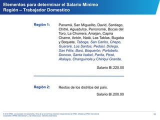 18© 2014 KPMG, una sociedad civil panameña y firma de la red de firmas miembro independientes de KPMG, afiliadas a KPMG International
Cooperative (“KPMG International”), una entidad suiza. Derechos reservados.
Elementos para determinar el Salario Mínimo
Región – Trabajador Domestico
Región 1:
Región 2:
Panamá, San Miguelito, David, Santiago,
Chitré, Aguadulce, Penonomé, Bocas del
Toro, La Chorrera, Arraijan, Capira
Chame, Antón, Natá, Las Tablas, Bugaba
y Boquete, Taboga, San Carlos, Chepo,
Guararé, Los Santos, Pedasí, Dolega,
San Félix, Barú, Boquerón, Portobelo,
Donoso, Santa Isabel, Parita, Pesé,
Atalaya, Changuinola y Chiriqui Grande.
Salario B/.225.00
Restos de los distritos del país.
Salario B/.200.00
 