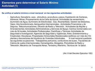 19© 2014 KPMG, una sociedad civil panameña y firma de la red de firmas miembro independientes de KPMG, afiliadas a KPMG International
Cooperative (“KPMG International”), una entidad suiza. Derechos reservados.
Elementos para determinar el Salario Mínimo
Actividad (1)
Se unifica el salario mínimo a nivel nacional en las siguientes actividades:
• Agricultura, Ganadería, caza , silvicultura, acuicultura y pesca, Explotación de Canteras,
Areneras, Minas, Procesamiento de la Caña de Azúcar, Actividades de saneamiento,
Suministro de Agua; Suministro de Electricidad, Gas, Alcantarillado, Gestión de Desechos,
Vapor, Aire Acondicionado, Aeropuertos Internacionales , Actividades Financieras y de
Seguros, Telecomunicaciones, Difusión de Radio y Televisión, Actividades de Alquiler y
Arrendamientos; Actividades Administrativas y Servicios de Apoyo; Centros Comerciales con
más de 50 locales, Actividades Profesionales, Científicas y Técnicas; Actividades de
Seguridad e Investigación, Agencias de Seguridad y Vigilancias; Artes, Entretenimiento y
Creatividad, Discotecas, Propiedades Horizontales Residenciales (edificios con más de (10)
plantas y Asociaciones de Inquilinos de Viviendas Individuales. A nivel nacional quedarán
las siguientes ocupaciones: Trabajadores portuarios, conductores de buses, Tripulantes de
Cabina de vuelos Internacionales, Camarógrafos, Abogados, Periodistas de Radio y
Televisión, Mecánico de Transporte Aéreo, Terrestre y Marítimo, Técnicos de la Salud.
(Art. 8 del Decreto Ejecutivo 182)
 