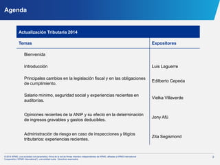 2© 2014 KPMG, una sociedad civil panameña y firma de la red de firmas miembro independientes de KPMG, afiliadas a KPMG International
Cooperative (“KPMG International”), una entidad suiza. Derechos reservados.
Agenda
Actualización Tributaria 2014
Temas Expositores
Bienvenida
Introducción Luis Laguerre
Principales cambios en la legislación fiscal y en las obligaciones
de cumplimiento.
Edilberto Cepeda
Salario mínimo, seguridad social y experiencias recientes en
auditorías.
Vielka Villaverde
Opiniones recientes de la ANIP y su efecto en la determinación
de ingresos gravables y gastos deducibles.
Jony Afú
Administración de riesgo en caso de inspecciones y litigios
tributarios: experiencias recientes.
Zita Segismond
 