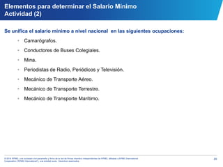 20© 2014 KPMG, una sociedad civil panameña y firma de la red de firmas miembro independientes de KPMG, afiliadas a KPMG International
Cooperative (“KPMG International”), una entidad suiza. Derechos reservados.
Elementos para determinar el Salario Mínimo
Actividad (2)
Se unifica el salario mínimo a nivel nacional en las siguientes ocupaciones:
• Camarógrafos.
• Conductores de Buses Colegiales.
• Mina.
• Periodistas de Radio, Periódicos y Televisión.
• Mecánico de Transporte Aéreo.
• Mecánico de Transporte Terrestre.
• Mecánico de Transporte Marítimo.
 