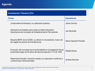 3© 2014 KPMG, una sociedad civil panameña y firma de la red de firmas miembro independientes de KPMG, afiliadas a KPMG International
Cooperative (“KPMG International”), una entidad suiza. Derechos reservados.
Agenda
Actualización Tributaria 2014
Temas Expositores
Jurisprudencia tributaria y su aplicación práctica. Jaime Carrizo
Aplicación de tratados para evitar la doble tributación.
Importancia del concepto de Establecimiento Permanente.
Jair Montufar
Reporte BEPS de la OCDE, su efecto en el presente y futuro de
las reglas de precios de transferencia.
Maria Claudia Pimentel
Evolución del concepto de la territorialidad en la legislación fiscal
panameña luego de 20 años del decreto ejecutivo 170 de 1993.
Rafael Rivera
Regímenes fiscales: situación actual y su expiración conforme a
compromisos internacionales
Andrés Kosmas
 