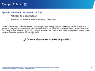 45© 2014 KPMG, una sociedad civil panameña y firma de la red de firmas miembro independientes de KPMG, afiliadas a KPMG International
Cooperative (“KPMG International”), una entidad suiza. Derechos reservados.
Ejemplo Práctico (1)
Ejemplo práctico A: Incremento de 0.36
• Actividad de la construcción
• Actividad de Fabricación Cemento y/o Concreto
Una Constructora que mantiene 120 trabajadores con jornadas máximas de 48 horas a la
semana, pagará un incremento de salario mínimo de B/.0.36, (salario mínimo anterior era de
B/.2.36 y el actual será de B/.2.72) y que a su vez se dedica a la fabricación de Concreto y en
esta actividad mantiene 60 trabajadores.
¿Cómo se afectan los costos de planilla?
 