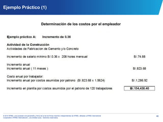 46© 2014 KPMG, una sociedad civil panameña y firma de la red de firmas miembro independientes de KPMG, afiliadas a KPMG International
Cooperative (“KPMG International”), una entidad suiza. Derechos reservados.
Ejemplo Práctico (1)
Determinación de los costos por el empleador
 