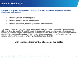 47© 2014 KPMG, una sociedad civil panameña y firma de la red de firmas miembro independientes de KPMG, afiliadas a KPMG International
Cooperative (“KPMG International”), una entidad suiza. Derechos reservados.
Ejemplo Práctico (2)
Ejemplo práctico B: Incrementos de 0.33 y 0.36 para empresas que desarrollen las
siguientes actividades:
• Hoteles y Resort con Franquicias
• Hoteles con más de 200 habitaciones
• Hoteles de ocasión, moteles, pensiones y residenciales
Un hotel con ubicación en un distrito registrado en la Región No 1, mantiene 75 trabajadores
(60 en el área del hotel y 15 en el área de la discoteca), todos con jornadas máximas de 48
horas a la semana, pagará un incremento de salario mínimo de B/.0.33, (salario mínimo anterior
era de B/.2.14 y el actual será de B/.2.47) a los del área del hotel y un incremento de 0.36
(salario mínimo anterior era de B/.2.36 y el actual será de B/.2.72)
¿En cuánto se incrementará el costo de la planilla?
 