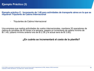 49© 2014 KPMG, una sociedad civil panameña y firma de la red de firmas miembro independientes de KPMG, afiliadas a KPMG International
Cooperative (“KPMG International”), una entidad suiza. Derechos reservados.
Ejemplo Práctico (3)
Ejemplo práctico C: Incremento de 1.49 para actividades de transporte aéreo en la que se
requieran Tripulante de Cabina Internacional
• Tripulantes de Cabina Internacional
Una empresa que realiza actividades de vuelos internacionales, mantiene 20 operadores de
cabina en jornadas de 40 horas a la semana, pagará un incremento de salario mínimo de
B/.1.49, (salario mínimo anterior era de B/.2.36 y el actual será de B/.3.85).
¿En cuánto se incrementará el costo de la planilla?
 