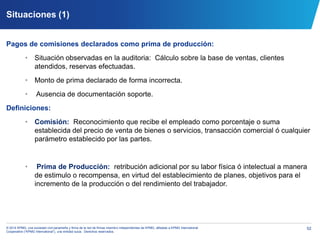 52© 2014 KPMG, una sociedad civil panameña y firma de la red de firmas miembro independientes de KPMG, afiliadas a KPMG International
Cooperative (“KPMG International”), una entidad suiza. Derechos reservados.
Situaciones (1)
Pagos de comisiones declarados como prima de producción:
• Situación observadas en la auditoria: Cálculo sobre la base de ventas, clientes
atendidos, reservas efectuadas.
• Monto de prima declarado de forma incorrecta.
• Ausencia de documentación soporte.
Definiciones:
• Comisión: Reconocimiento que recibe el empleado como porcentaje o suma
establecida del precio de venta de bienes o servicios, transacción comercial ó cualquier
parámetro establecido por las partes.
• Prima de Producción: retribución adicional por su labor física ó intelectual a manera
de estimulo o recompensa, en virtud del establecimiento de planes, objetivos para el
incremento de la producción o del rendimiento del trabajador.
 