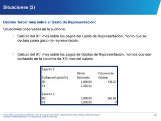 53© 2014 KPMG, una sociedad civil panameña y firma de la red de firmas miembro independientes de KPMG, afiliadas a KPMG International
Cooperative (“KPMG International”), una entidad suiza. Derechos reservados.
Situaciones (2)
Decimo Tercer mes sobre el Gasto de Representación:
Situaciones observadas en la auditoría:
• Calculo del XIII mes sobre los pagos del Gasto de Representación, monto que se
declara como gasto de representación.
• Calculo del XIII mes sobre los pagos de Gastos de Representación, montos que son
declarado en la columna de XIII mes del salario
 