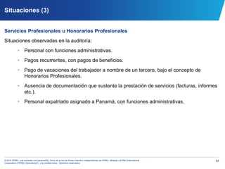 54© 2014 KPMG, una sociedad civil panameña y firma de la red de firmas miembro independientes de KPMG, afiliadas a KPMG International
Cooperative (“KPMG International”), una entidad suiza. Derechos reservados.
Situaciones (3)
Servicios Profesionales u Honorarios Profesionales
Situaciones observadas en la auditoría:
• Personal con funciones administrativas.
• Pagos recurrentes, con pagos de beneficios.
• Pago de vacaciones del trabajador a nombre de un tercero, bajo el concepto de
Honorarios Profesionales.
• Ausencia de documentación que sustente la prestación de servicios (facturas, informes
etc.).
• Personal expatriado asignado a Panamá, con funciones administrativas.
 