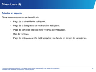 55© 2014 KPMG, una sociedad civil panameña y firma de la red de firmas miembro independientes de KPMG, afiliadas a KPMG International
Cooperative (“KPMG International”), una entidad suiza. Derechos reservados.
Situaciones (4)
Salarios en especie
Situaciones observadas en la auditoría:
• Pago de la vivienda del trabajador.
• Pago de la colegiatura de los hijos del trabajador.
• Pago de servicios básicos de la vivienda del trabajador.
• Uso de vehículo.
• Pago de boletos de avión del trabajador y su familia en tiempo de vacaciones.
 
