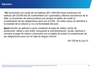 56© 2014 KPMG, una sociedad civil panameña y firma de la red de firmas miembro independientes de KPMG, afiliadas a KPMG International
Cooperative (“KPMG International”), una entidad suiza. Derechos reservados.
Sanción
“Se sancionará con multa de mil balboas (B/.1,000.00) hasta veinticinco mil
balboas (B/.25,000.00) de conformidad con l gravedad y efectos económicos de la
falta, la simulación de actos jurídicos que tengan el objeto de evadir el
cumplimiento de las obligaciones para con la CSS. En estos casos se atenderá a
la realidad de la relación y no a la formalidad del acto.
Igual sanción se aplicará a quien mediante el pago de viático, prima de
producción, dietas u otro ardid, incluyendo la sub-declaración, oculte, disimule o
encubra el pago de salario u honorario con el objeto de evadir el cumplimiento de
las obligaciones para con la Caja de Seguro Social”.
Art.128 de la Ley 51
 