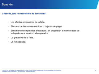 57© 2014 KPMG, una sociedad civil panameña y firma de la red de firmas miembro independientes de KPMG, afiliadas a KPMG International
Cooperative (“KPMG International”), una entidad suiza. Derechos reservados.
Sanción
Criterios para la imposición de sanciones:
• Los efectos económicos de la falta.
• El monto de las sumas evadidas o dejadas de pagar.
• El número de empleados efectuados, en proporción al número total de
trabajadores al servicio del empleador.
• La gravedad de la falta.
• La reincidencia.
 