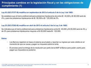 6© 2014 KPMG, una sociedad civil panameña y firma de la red de firmas miembro independientes de KPMG, afiliadas a KPMG International
Cooperative (“KPMG International”), una entidad suiza. Derechos reservados.
Ley 63 (GO 27377-B) modifica en septiembre de 2013 el artículo 5 de la Ley 3 de 1985:
Se establece que el tramo preferencial para préstamos hipotecarios de entre B/. 40,000 y B/.80,000 será de
4% y para los préstamos hipotecarios de B/. 80,000 a B/. 120,000 de 2%.
Ley 23 (GO 27262-B) modifica en abril de 2013 el artículo 5 de la Ley 3 de 1985:
Se indicaba que el tramo preferencial para préstamos hipotecarios entre B/. 40,000 y B/.65,000 será de 4% y
de 2% para préstamos hipotecarios mayores a B/.65,000 hasta B/. 120,000.
Datos:
• Los Bancos registran en base al sistema acumulado y reportan su ingreso por este crédito en el
momento de que se causa y pagan su impuesto sobre la renta.
• El proceso para la entrega de la resolución por parte de la ANIP al Banco para poder usarlo para
pagar sus impuestos es posterior.
Principales cambios en la legislación fiscal y en las obligaciones de
cumplimiento (1)
 