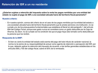 64© 2014 KPMG, una sociedad civil panameña y firma de la red de firmas miembro independientes de KPMG, afiliadas a KPMG International
Cooperative (“KPMG International”), una entidad suiza. Derechos reservados.
Retención de ISR a un no residente
¿Estarían sujetos a retención del impuesto sobre la renta los pagos remitidos por una entidad del
estado no sujeta al pago de ISR a una sociedad ubicada fuera del territorio fiscal panameño?
Nuestro criterio:
• En nuestra opinión, somos del criterio de en el caso de los pagos remitidos por la entidad del estado a
una sociedad ubicada fuera del territorio fiscal panameño que le presta servicios a la institución, no se
cumple uno de los presupuestos fundamentales que establece el literal (e) del parágrafo 1 del artículo
694 del Código Fiscal, porque ese gasto nunca se considera como un gasto deducible por la Caja de
Ahorros. Es decir, no se cumple con la condición de que el pago haya sido tomado como deducible por
la persona que los recibió.
Respuesta de la ANIP:
• Si bien es cierto la entidad del estado está exenta del pago del todo tributo de carácter nacional, la
norma no la exime de su responsabilidad de actuar como agente de retención o percepción del ISR; por
lo que, deberán aplicar la retención del impuesto de acuerdo, a las tarifas generales establecidas en los
artículos 699 y 700 del código fiscal, sobre el 50% de lo remesado.
 