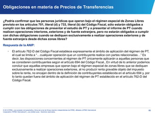 66© 2014 KPMG, una sociedad civil panameña y firma de la red de firmas miembro independientes de KPMG, afiliadas a KPMG International
Cooperative (“KPMG International”), una entidad suiza. Derechos reservados.
Obligaciones en materia de Precios de Transferencias
¿Podría confirmar que las personas jurídicas que operan bajo el régimen especial de Zonas Libres
previsto en los artículos 701, literal (d) y 733, literal (b) del Código Fiscal, sólo estarán obligados a
cumplir con las obligaciones de presentar el estudio de PT y a presentar el informe de PT cuando
realicen operaciones interiores, exteriores y de fuente extranjera, pero no estarán obligados a cumplir
con dichas obligaciones cuando se dediquen exclusivamente a realizar operaciones exteriores y de
fuente extranjera desde dichas zonas libres?
Respuesta de la ANIP:
• El artículo 762-D del Código Fiscal establece expresamente el ámbito de aplicación del régimen de PT,
el cual se limita a “…cualquier operación que un contribuyente realice con partes relacionadas…” Es
decir, las disposiciones concernientes al régimen de PT únicamente aplicarán a aquellas personas que
se consideren contribuyentes según el artículo 694 del Código Fiscal., En virtud de lo anterior podemos
concluir que aquellas empresas que operan bajo el régimen especial de zonas libres que se dediquen
exclusivamente a realizar operaciones exteriores, al no producir renta gravable objeto del impuesto
sobre la renta, no encajan dentro de la definición de contribuyentes establecida en el artículo 694 y, por
lo tanto quedan fuera del ámbito de aplicación del régimen de PT establecido en el artículo 762-D del
Código Fiscal.
 