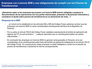68© 2014 KPMG, una sociedad civil panameña y firma de la red de firmas miembro independientes de KPMG, afiliadas a KPMG International
Cooperative (“KPMG International”), una entidad suiza. Derechos reservados.
Empresas con Licencia SEM y sus obligaciones de cumplir con los Precios de
Transferencias
¿Deseamos saber si las empresas que posean una licencia SEM estarán obligadas a preparar la
documentación de las operaciones con sus partes relacionadas, presentar la declaración informativa y
considerar el ajuste sobre precios de transferencia en su declaración de renta…?
Respuesta de la ANIP:
• …en virtud con lo establecido en los artículos 694 y 695 del Código Fiscal, podemos concluir que las
empresas con licencia SEM no serán consideradas contribuyentes del fisco de la República de
Panamá…
• Por su parte, el artículo 762-D del Código Fiscal, establece expresamente el ámbito de aplicación del
régimen de PT, el cual se limita a “…cualquier operación que un contribuyente realice con partes
relacionadas…”.
• En conclusión las empresas con licencia SEM no generan renta gravable en Panamá, al no ser
consideradas como contribuyentes están fuera del ámbito de aplicación establecido en el artículo 762-D
del Código Fiscal. En consecuencia, estas empresas no están obligadas a contar con el estudio de
precios de transferencia ni presentar el informe correspondiente.
 