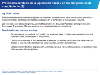 7© 2014 KPMG, una sociedad civil panameña y firma de la red de firmas miembro independientes de KPMG, afiliadas a KPMG International
Cooperative (“KPMG International”), una entidad suiza. Derechos reservados.
Principales cambios en la legislación fiscal y en las obligaciones de
cumplimiento (2)
Ley 37 (GO 27308):
Relacionada al establecimiento del régimen de incentivos para el fomento de la construcción, operación y
mantenimiento de centrales y/o instalaciones solares en el territorio de la República de Panamá.
Las licencias serán otorgadas por la Autoridad Nacional de los Servicios Públicos y corresponderá a la
Empresa de Transmisión Eléctrica autorizar la conexión del sistema central solar.
Beneficios fiscales por estar inscritos:
• Exoneración de impuesto de importación, de aranceles, tasa, contribuciones y gravámenes, así
como el ITBMS causados por la importación.
• Crédito fiscal aplicable al impuesto sobre la renta por un máximo del 5% del total de la inversión
directa, el cual no podrá ser objeto de compensación, cesión o transferencia.
• Utilización del método de depreciación acelerada para que no sea afectada tanto, en la utilidad neta
de la persona natural o jurídica.
 