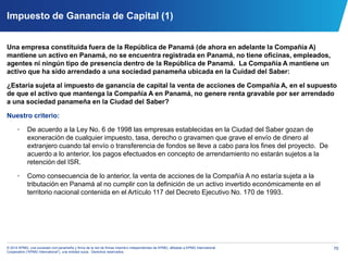 70© 2014 KPMG, una sociedad civil panameña y firma de la red de firmas miembro independientes de KPMG, afiliadas a KPMG International
Cooperative (“KPMG International”), una entidad suiza. Derechos reservados.
Impuesto de Ganancia de Capital (1)
Una empresa constituida fuera de la República de Panamá (de ahora en adelante la Compañía A)
mantiene un activo en Panamá, no se encuentra registrada en Panamá, no tiene oficinas, empleados,
agentes ni ningún tipo de presencia dentro de la República de Panamá. La Compañía A mantiene un
activo que ha sido arrendado a una sociedad panameña ubicada en la Cuidad del Saber:
¿Estaría sujeta al impuesto de ganancia de capital la venta de acciones de Compañía A, en el supuesto
de que el activo que mantenga la Compañía A en Panamá, no genere renta gravable por ser arrendado
a una sociedad panameña en la Ciudad del Saber?
Nuestro criterio:
• De acuerdo a la Ley No. 6 de 1998 las empresas establecidas en la Ciudad del Saber gozan de
exoneración de cualquier impuesto, tasa, derecho o gravamen que grave el envío de dinero al
extranjero cuando tal envío o transferencia de fondos se lleve a cabo para los fines del proyecto. De
acuerdo a lo anterior, los pagos efectuados en concepto de arrendamiento no estarán sujetos a la
retención del ISR.
• Como consecuencia de lo anterior, la venta de acciones de la Compañía A no estaría sujeta a la
tributación en Panamá al no cumplir con la definición de un activo invertido económicamente en el
territorio nacional contenida en el Artículo 117 del Decreto Ejecutivo No. 170 de 1993.
 