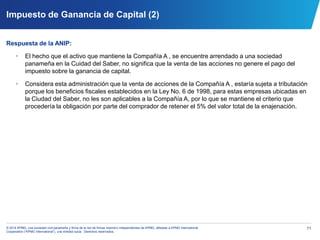 71© 2014 KPMG, una sociedad civil panameña y firma de la red de firmas miembro independientes de KPMG, afiliadas a KPMG International
Cooperative (“KPMG International”), una entidad suiza. Derechos reservados.
Impuesto de Ganancia de Capital (2)
Respuesta de la ANIP:
• El hecho que el activo que mantiene la Compañía A , se encuentre arrendado a una sociedad
panameña en la Cuidad del Saber, no significa que la venta de las acciones no genere el pago del
impuesto sobre la ganancia de capital.
• Considera esta administración que la venta de acciones de la Compañía A , estaría sujeta a tributación
porque los beneficios fiscales establecidos en la Ley No. 6 de 1998, para estas empresas ubicadas en
la Ciudad del Saber, no les son aplicables a la Compañía A, por lo que se mantiene el criterio que
procedería la obligación por parte del comprador de retener el 5% del valor total de la enajenación.
 