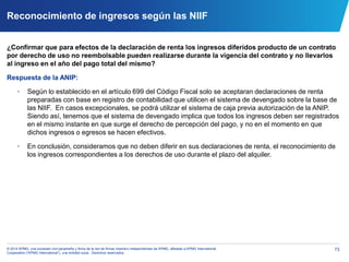 73© 2014 KPMG, una sociedad civil panameña y firma de la red de firmas miembro independientes de KPMG, afiliadas a KPMG International
Cooperative (“KPMG International”), una entidad suiza. Derechos reservados.
Reconocimiento de ingresos según las NIIF
¿Confirmar que para efectos de la declaración de renta los ingresos diferidos producto de un contrato
por derecho de uso no reembolsable pueden realizarse durante la vigencia del contrato y no llevarlos
al ingreso en el año del pago total del mismo?
Respuesta de la ANIP:
• Según lo establecido en el artículo 699 del Código Fiscal solo se aceptaran declaraciones de renta
preparadas con base en registro de contabilidad que utilicen el sistema de devengado sobre la base de
las NIIF. En casos excepcionales, se podrá utilizar el sistema de caja previa autorización de la ANIP.
Siendo así, tenemos que el sistema de devengado implica que todos los ingresos deben ser registrados
en el mismo instante en que surge el derecho de percepción del pago, y no en el momento en que
dichos ingresos o egresos se hacen efectivos.
• En conclusión, consideramos que no deben diferir en sus declaraciones de renta, el reconocimiento de
los ingresos correspondientes a los derechos de uso durante el plazo del alquiler.
 