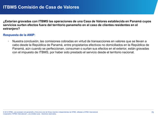 75© 2014 KPMG, una sociedad civil panameña y firma de la red de firmas miembro independientes de KPMG, afiliadas a KPMG International
Cooperative (“KPMG International”), una entidad suiza. Derechos reservados.
ITBMS Comisión de Casa de Valores
¿Estarían gravadas con ITBMS las operaciones de una Casa de Valores establecida en Panamá cuyos
servicios surten efectos fuera del territorio panameño en el caso de clientes residentes en el
extranjero?
Respuesta de la ANIP:
• Nuestra conclusión, las comisiones cobradas en virtud de transacciones en valores que se llevan a
cabo desde la República de Panamá, entre propietarios efectivos no domiciliados en la República de
Panamá, aún cuando se perfeccionan, consuman o surtan sus efectos en el exterior, están gravadas
con el impuesto de ITBMS, por haber sido prestado el servicio desde el territorio nacional.
 