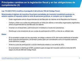 8© 2014 KPMG, una sociedad civil panameña y firma de la red de firmas miembro independientes de KPMG, afiliadas a KPMG International
Cooperative (“KPMG International”), una entidad suiza. Derechos reservados.
Ley 114 (GO 27431) modifica el parágrafo 2 del artículo 706 del Código Fiscal:
Relacionada al régimen de incentivo fiscal para sociedades de inversión inmobiliaria quienes no
estarán sujetas al impuesto sobre la renta de personas jurídicas, si cumplen con lo siguiente:
• Estén registradas ante la Superintendencia del Mercado de Valores de la República de Panamá.
• Coticen y listen sus cuotas de participación en bolsa de valores o mercados organizados registrados
ante la Superintendencia del Mercado de Valores.
• Inviertan en el desarrollo y administración inmobiliaria a través de subsidiarias.
• Distribuyan a los tenedores de sus cuotas de participación el 90% o más de su utilidad neta.
Datos:
• Si la sociedad cumple con los requisitos, se obliga a retener el 5% del monto distribuido al tenedor
de la cuota de participación y el tenedor puede optar por considerarlo como el impuesto sobre la
renta definitivo a pagar.
• Antes la cuota de participación o acción distribuida estaba a una tarifa de 20%.
• Si la sociedad no distribuye el 90% quedará sujeta al pago del impuesto sobre la renta del 25%
según el artículo 699 del Código fiscal.
Principales cambios en la legislación fiscal y en las obligaciones de
cumplimiento (3)
 