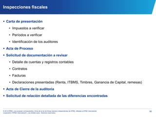 80© 2014 KPMG, una sociedad civil panameña y firma de la red de firmas miembro independientes de KPMG, afiliadas a KPMG International
Cooperative (“KPMG International”), una entidad suiza. Derechos reservados.
Inspecciones fiscales
 Carta de presentación
• Impuestos a verificar
• Períodos a verificar
• Identificación de los auditores
 Acta de Proceso
 Solicitud de documentación a revisar
• Detalle de cuentas y registros contables
• Contratos
• Facturas
• Declaraciones presentadas (Renta, ITBMS, Timbres, Ganancia de Capital, remesas)
 Acta de Cierre de la auditoría
 Solicitud de relación detallada de las diferencias encontradas
 