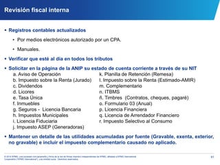81© 2014 KPMG, una sociedad civil panameña y firma de la red de firmas miembro independientes de KPMG, afiliadas a KPMG International
Cooperative (“KPMG International”), una entidad suiza. Derechos reservados.
Revisión fiscal interna
 Registros contables actualizados
• Por medios electrónicos autorizado por un CPA.
• Manuales.
 Verificar que esté al día en todos los tributos
 Solicitar en la página de la ANIP su estado de cuenta corriente a través de su NIT
a. Aviso de Operación k. Planilla de Retención (Remesa)
b. Impuesto sobre la Renta (Jurado) l. Impuesto sobre la Renta (Estimado-AMIR)
c. Dividendos m. Complementario
d. Licores n. ITBMS
e. Tasa Única ñ. Timbres (Contratos, cheques, pagaré)
f. Inmuebles o. Formulario 03 (Anual)
g. Seguros - Licencia Bancaria p. Licencia Financiera
h. Impuestos Municipales q. Licencia de Arrendador Financiero
i. Licencia Fiduciaria r. Impuesto Selectivo al Consumo
j. Impuesto ASEP (Generadoras)
 Mantener un detalle de las utilidades acumuladas por fuente (Gravable, exenta, exterior,
no gravable) e incluir el impuesto complementario causado no aplicado.
 