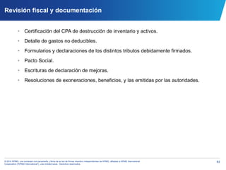 83© 2014 KPMG, una sociedad civil panameña y firma de la red de firmas miembro independientes de KPMG, afiliadas a KPMG International
Cooperative (“KPMG International”), una entidad suiza. Derechos reservados.
Revisión fiscal y documentación
• Certificación del CPA de destrucción de inventario y activos.
• Detalle de gastos no deducibles.
• Formularios y declaraciones de los distintos tributos debidamente firmados.
• Pacto Social.
• Escrituras de declaración de mejoras.
• Resoluciones de exoneraciones, beneficios, y las emitidas por las autoridades.
 