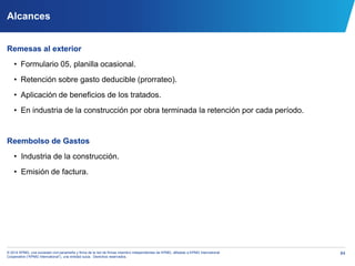 84© 2014 KPMG, una sociedad civil panameña y firma de la red de firmas miembro independientes de KPMG, afiliadas a KPMG International
Cooperative (“KPMG International”), una entidad suiza. Derechos reservados.
Alcances
Remesas al exterior
• Formulario 05, planilla ocasional.
• Retención sobre gasto deducible (prorrateo).
• Aplicación de beneficios de los tratados.
• En industria de la construcción por obra terminada la retención por cada período.
Reembolso de Gastos
• Industria de la construcción.
• Emisión de factura.
 