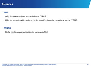 85© 2014 KPMG, una sociedad civil panameña y firma de la red de firmas miembro independientes de KPMG, afiliadas a KPMG International
Cooperative (“KPMG International”), una entidad suiza. Derechos reservados.
Alcances
ITBMS
• Adquisición de activos se capitaliza el ITBMS.
• Diferencias entre el formulario de declaración de renta vs declaración de ITBMS.
OTROS
• Multa por la no presentación del formulario 930.
 