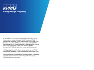 © 2014 KPMG, una sociedad civil panameña y firma de la red de
firmas miembro independientes de KPMG, afiliadas a KPMG
International Cooperative (“KPMG International”), una entidad suiza.
Derechos reservados. KPMG International Cooperative (“KPMG
International”) es una entidad suiza. Las firmas miembro de la red de
firmas independientes de KPMG están afiliadas a KPMG
International. KPMG International no provee servicios a clientes.
KPMG y el logotipo de KPMG son marcas registradas de KPMG
International Cooperative (“KPMG International”), una entidad suiza.
La información aquí contenida es de naturaleza general y no tiene el
propósito de abordar las circunstancias específicas de ningún
individuo o entidad en particular.
 