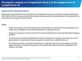 9© 2014 KPMG, una sociedad civil panameña y firma de la red de firmas miembro independientes de KPMG, afiliadas a KPMG International
Cooperative (“KPMG International”), una entidad suiza. Derechos reservados.
Resolución 201-16415 (GO 27422-A):
Relacionada a la presentación de la solicitud de no aplicación del cair en la cual deja sin efecto la Resolución
202-1348 de 2007 en la cual concedía 5 días hábiles contados a partir de la presentación de la declaración de
rentas para su entrega formal ante la ANIP.
Datos:
• Deben tener toda la información lista para su presentación al momento de enviar la declaración de
rentas, para entregarla el mismo día la solicitud de no aplicación del cair.
• Tienen que conseguir el mismo día las firmas para la declaración de rentas del representante legal y
del CPA.
• Si el día que se va enviar la declaración de rentas el sistema no la acepta y es el último día, de no
pasar, pierden la oportunidad de que le acepten la solicitud de no aplicación del cair.
• Si el día de que vayan a presentar la solicitud de no aplicación del cair no se lo acepten por faltar
algún documento, no podrán presentarlo al día siguiente por haber presentado la declaración de
rentas un día antes.
Principales cambios en la legislación fiscal y en las obligaciones de
cumplimiento (4)
 