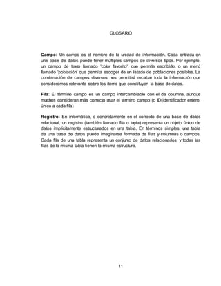 11
GLOSARIO
Campo: Un campo es el nombre de la unidad de información. Cada entrada en
una base de datos puede tener múltiples campos de diversos tipos. Por ejemplo,
un campo de texto llamado 'color favorito', que permite escribirlo, o un menú
llamado 'población' que permita escoger de un listado de poblaciones posibles. La
combinación de campos diversos nos permitirá recabar toda la información que
consideremos relevante sobre los ítems que constituyen la base de datos.
Fila: El término campo es un campo intercambiable con el de columna, aunque
muchos consideran más correcto usar el término campo (o ID(identificador entero,
único a cada fila)
Registro: En informática, o concretamente en el contexto de una base de datos
relacional, un registro (también llamado fila o tupla) representa un objeto único de
datos implícitamente estructurados en una tabla. En términos simples, una tabla
de una base de datos puede imaginarse formada de filas y columnas o campos.
Cada fila de una tabla representa un conjunto de datos relacionados, y todas las
filas de la misma tabla tienen la misma estructura.
 